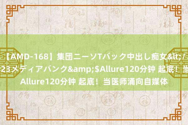 【AMD-168】集団ニーソTバック中出し痴女</a>2007-11-23メディアバンク&$Allure120分钟 起底！当医师涌向自媒体