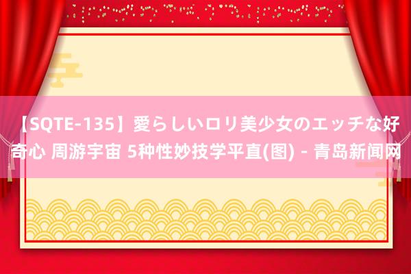 【SQTE-135】愛らしいロリ美少女のエッチな好奇心 周游宇宙 5种性妙技学平直(图)－青岛新闻网