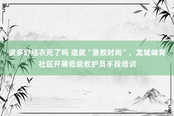 波多野结衣死了吗 造就“急救时尚”，龙城嶂背社区开展低级救护员手段培训