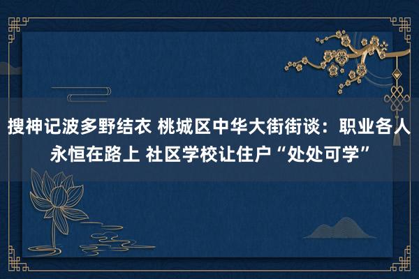 搜神记波多野结衣 桃城区中华大街街谈：职业各人永恒在路上 社区学校让住户“处处可学”