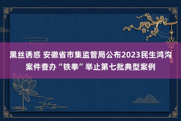 黑丝诱惑 安徽省市集监管局公布2023民生鸿沟案件查办“铁拳”举止第七批典型案例