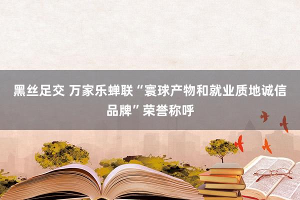 黑丝足交 万家乐蝉联“寰球产物和就业质地诚信品牌”荣誉称呼