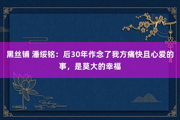 黑丝铺 潘绥铭：后30年作念了我方痛快且心爱的事，是莫大的幸福