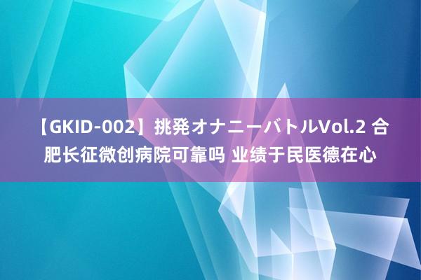 【GKID-002】挑発オナニーバトルVol.2 合肥长征微创病院可靠吗 业绩于民医德在心