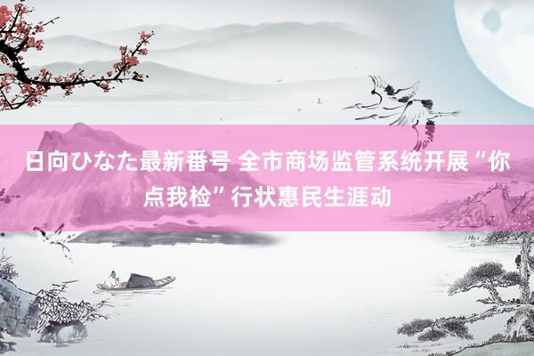 日向ひなた最新番号 全市商场监管系统开展“你点我检”行状惠民生涯动