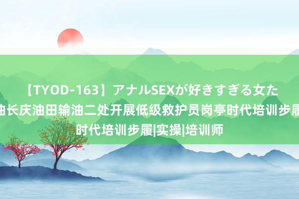 【TYOD-163】アナルSEXが好きすぎる女たち。 中国石油长庆油田输油二处开展低级救护员岗亭时代培训步履|实操|培训师