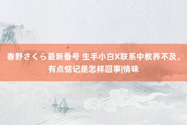 春野さくら最新番号 生手小白X联系中教养不及，有点惦记是怎样回事|情味