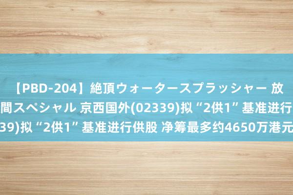 【PBD-204】絶頂ウォータースプラッシャー 放尿＆潮吹き大噴射8時間スペシャル 京西国外(02339)拟“2供1”基准进行供股 净筹最多约4650万港元