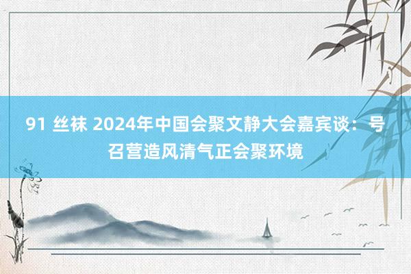 91 丝袜 2024年中国会聚文静大会嘉宾谈：号召营造风清气正会聚环境