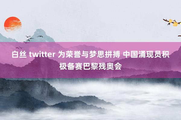 白丝 twitter 为荣誉与梦思拼搏 中国涌现员积极备赛巴黎残奥会