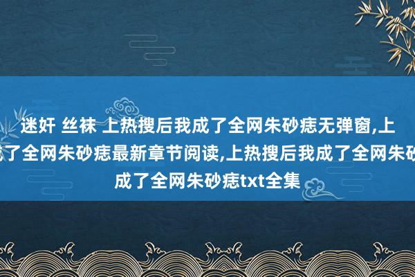 迷奸 丝袜 上热搜后我成了全网朱砂痣无弹窗，上热搜后我成了全网朱砂痣最新章节阅读，上热搜后我成了全网朱砂痣txt全集