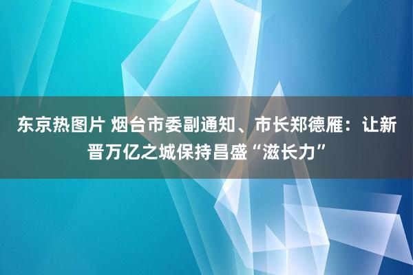 东京热图片 烟台市委副通知、市长郑德雁：让新晋万亿之城保持昌盛“滋长力”