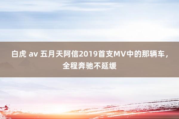 白虎 av 五月天阿信2019首支MV中的那辆车，全程奔驰不延缓