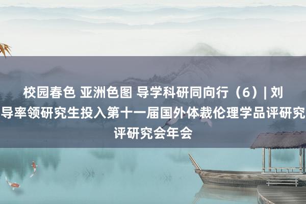 校园春色 亚洲色图 导学科研同向行（6）| 刘红卫领导率领研究生投入第十一届国外体裁伦理学品评研究会年会