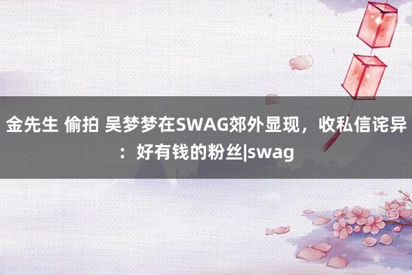 金先生 偷拍 吴梦梦在SWAG郊外显现，收私信诧异：好有钱的粉丝|swag