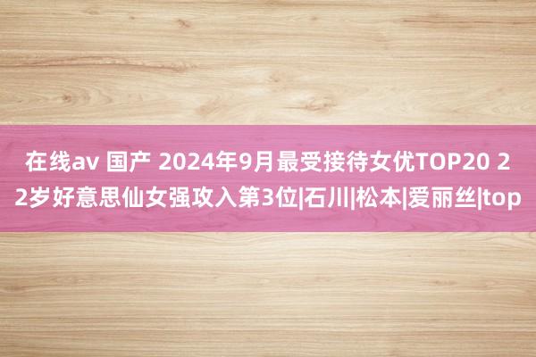 在线av 国产 2024年9月最受接待女优TOP20 22岁好意思仙女强攻入第3位|石川|松本|爱丽丝|top