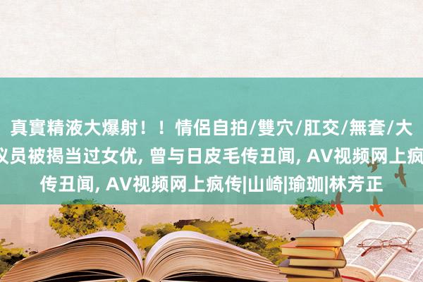 真實精液大爆射！！情侶自拍/雙穴/肛交/無套/大量噴精 日本新科女议员被揭当过女优， 曾与日皮毛传丑闻， AV视频网上疯传|山崎|瑜珈|林芳正