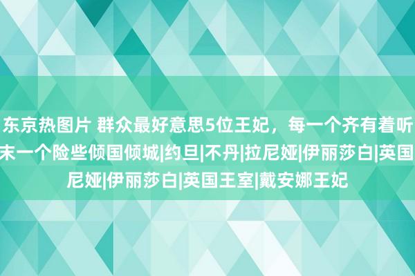 东京热图片 群众最好意思5位王妃，每一个齐有着听说东谈主生，终末一个险些倾国倾城|约旦|不丹|拉尼娅|伊丽莎白|英国王室|戴安娜王妃