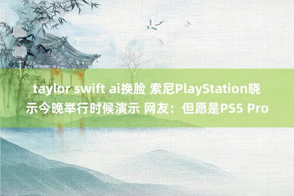 taylor swift ai换脸 索尼PlayStation晓示今晚举行时候演示 网友：但愿是PS5 Pro