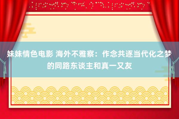 妹妹情色电影 海外不雅察：作念共逐当代化之梦的同路东谈主和真一又友