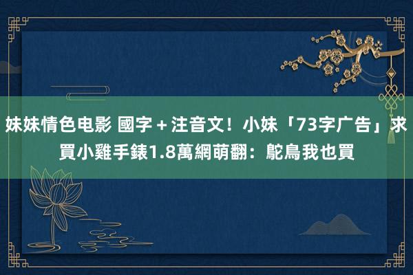 妹妹情色电影 國字＋注音文！小妹「73字广告」求買小雞手錶　1.8萬網萌翻：鴕鳥我也買