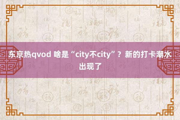 东京热qvod 啥是“city不city”？新的打卡潮水出现了