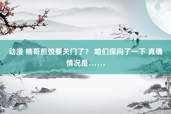 动漫 楠哥煎饺要关门了？ 咱们探问了一下 真确情况是……