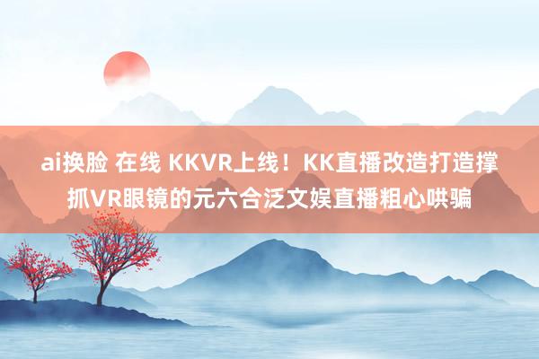 ai换脸 在线 KKVR上线！KK直播改造打造撑抓VR眼镜的元六合泛文娱直播粗心哄骗