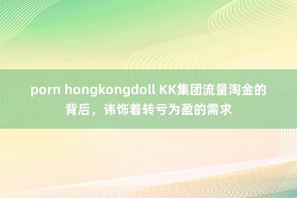 porn hongkongdoll KK集团流量淘金的背后，讳饰着转亏为盈的需求