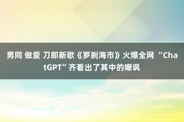 男同 做爱 刀郎新歌《罗刹海市》火爆全网 “ChatGPT”齐看出了其中的嘲讽