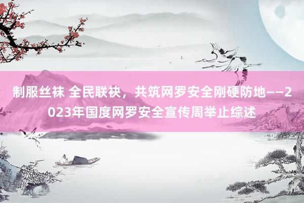 制服丝袜 全民联袂，共筑网罗安全刚硬防地——2023年国度网罗安全宣传周举止综述