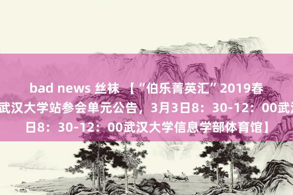 bad news 丝袜 【“伯乐菁英汇”2019春季名企校园招聘双选会武汉大学站参会单元公告，<a href=