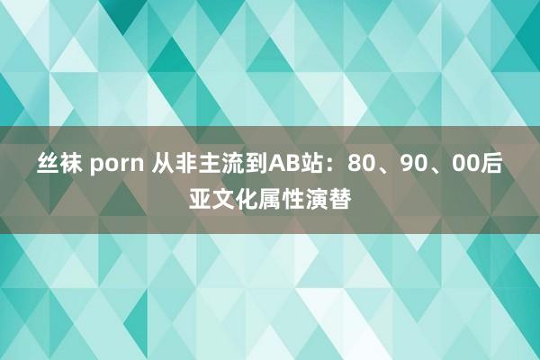 丝袜 porn 从非主流到AB站：80、90、00后亚文化属性演替