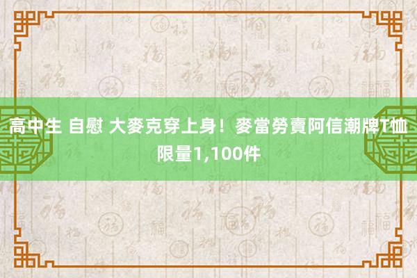 高中生 自慰 大麥克穿上身！麥當勞賣阿信潮牌T恤　限量1，100件