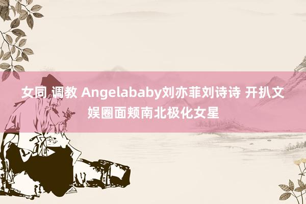 女同 调教 Angelababy刘亦菲刘诗诗 开扒文娱圈面颊南北极化女星