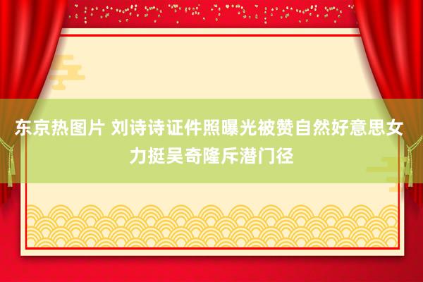 东京热图片 刘诗诗证件照曝光被赞自然好意思女 力挺吴奇隆斥潜门径