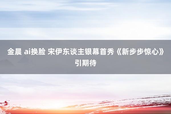 金晨 ai换脸 宋伊东谈主银幕首秀《新步步惊心》引期待