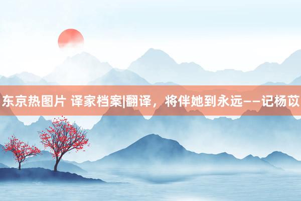 东京热图片 译家档案|翻译，将伴她到永远——记杨苡