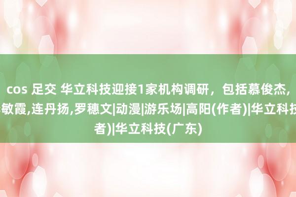 cos 足交 华立科技迎接1家机构调研，包括慕俊杰，高阳，李敏霞，连丹扬，罗穗文|动漫|游乐场|高阳(作者)|华立科技(广东)