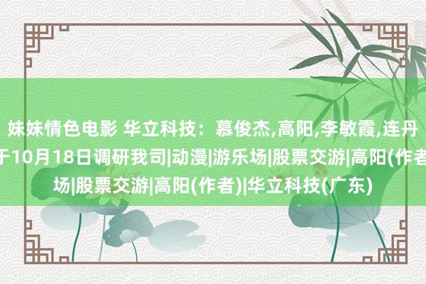 妹妹情色电影 华立科技：慕俊杰，高阳，李敏霞，连丹扬，罗穗文投资者于10月18日调研我司|动漫|游乐场|股票交游|高阳(作者)|华立科技(广东)