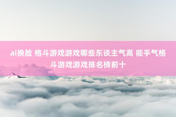 ai换脸 格斗游戏游戏哪些东谈主气高 能手气格斗游戏游戏排名榜前十