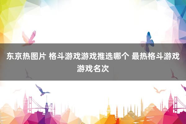 东京热图片 格斗游戏游戏推选哪个 最热格斗游戏游戏名次