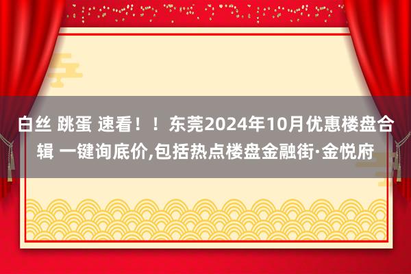 白丝 跳蛋 速看！！东莞2024年10月优惠楼盘合辑 一键询底价，包括热点楼盘金融街·金悦府