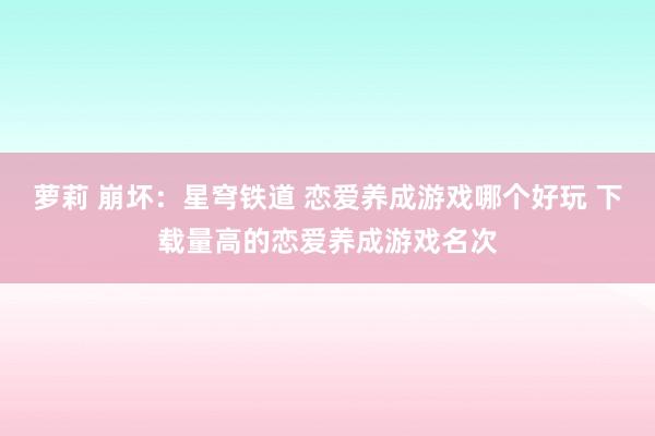 萝莉 崩坏：星穹铁道 恋爱养成游戏哪个好玩 下载量高的恋爱养成游戏名次