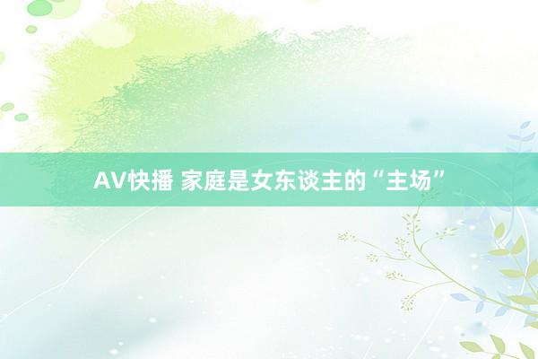 AV快播 家庭是女东谈主的“主场”