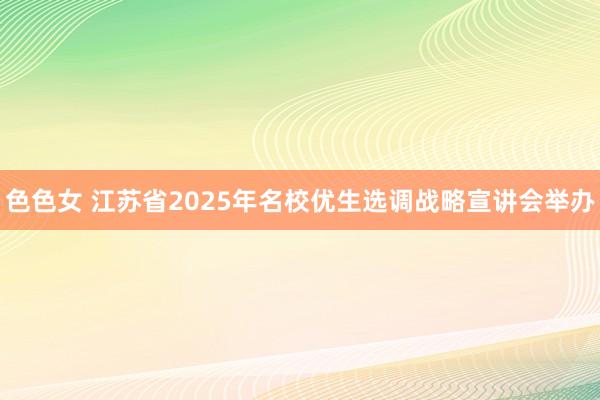 色色女 江苏省2025年名校优生选调战略宣讲会举办