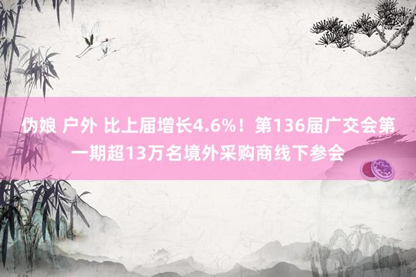 伪娘 户外 比上届增长4.6%！第136届广交会第一期超13万名境外采购商线下参会