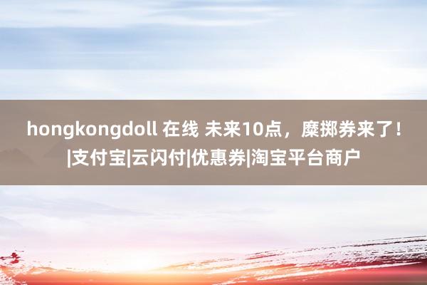 hongkongdoll 在线 未来10点，糜掷券来了！|支付宝|云闪付|优惠券|淘宝平台商户