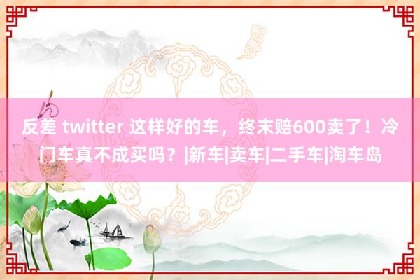 反差 twitter 这样好的车，终末赔600卖了！冷门车真不成买吗？|新车|卖车|二手车|淘车岛