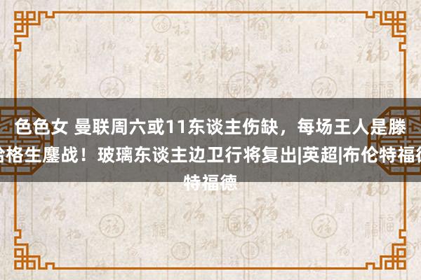 色色女 曼联周六或11东谈主伤缺，每场王人是滕哈格生鏖战！玻璃东谈主边卫行将复出|英超|布伦特福德